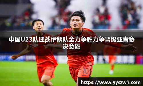 中国U23队迎战伊朗队全力争胜力争晋级亚青赛决赛圈